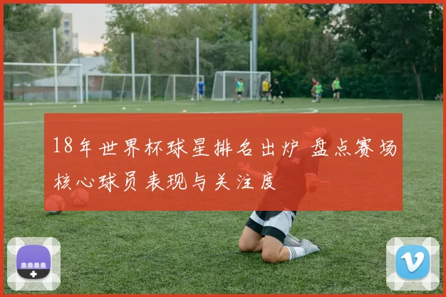 18年世界杯球星排名出炉 盘点赛场核心球员表现与关注度