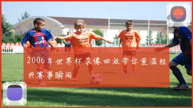 2006年世界杯录像回放带你重温经典赛事瞬间