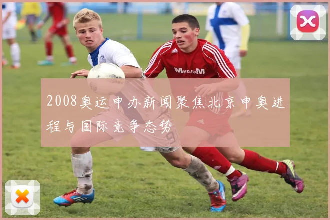 2008奥运申办新闻聚焦北京申奥进程与国际竞争态势
