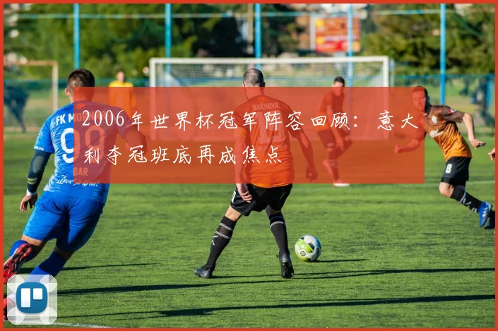 2006年世界杯冠军阵容回顾：意大利夺冠班底再成焦点